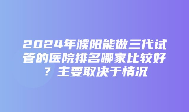 2024年濮阳能做三代试管的医院排名哪家比较好？主要取决于情况