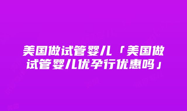 美国做试管婴儿「美国做试管婴儿优孕行优惠吗」