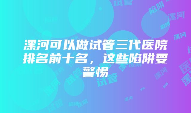 漯河可以做试管三代医院排名前十名，这些陷阱要警惕