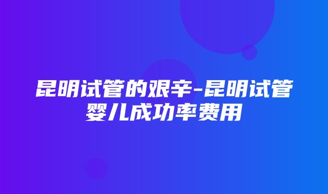 昆明试管的艰辛-昆明试管婴儿成功率费用