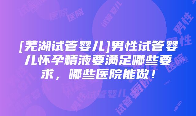 [芜湖试管婴儿]男性试管婴儿怀孕精液要满足哪些要求，哪些医院能做！