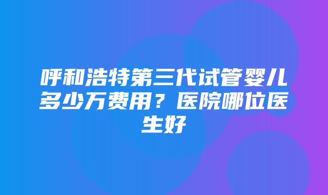 呼和浩特第三代试管婴儿多少万费用？医院哪位医生好