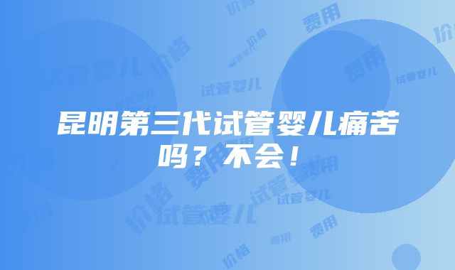 昆明第三代试管婴儿痛苦吗？不会！