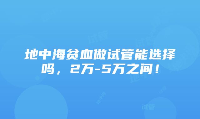 地中海贫血做试管能选择吗，2万-5万之间！