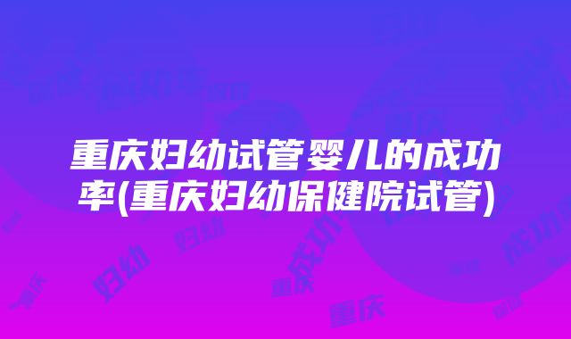 重庆妇幼试管婴儿的成功率(重庆妇幼保健院试管)