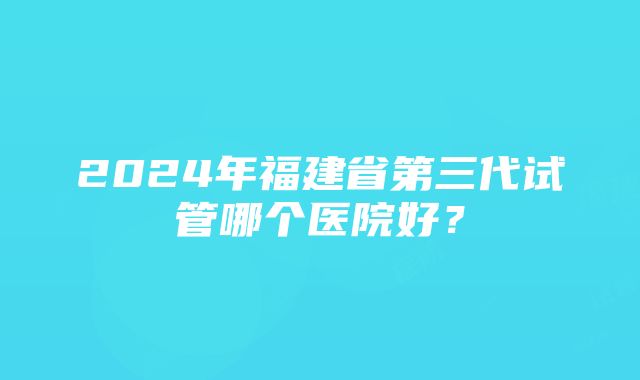 2024年福建省第三代试管哪个医院好？