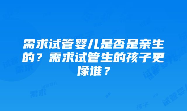 需求试管婴儿是否是亲生的？需求试管生的孩子更像谁？