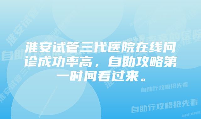 淮安试管三代医院在线问诊成功率高，自助攻略第一时间看过来。