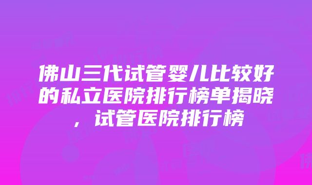 佛山三代试管婴儿比较好的私立医院排行榜单揭晓，试管医院排行榜