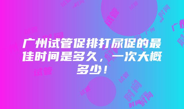 广州试管促排打尿促的最佳时间是多久，一次大概多少！