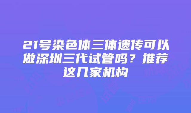 21号染色体三体遗传可以做深圳三代试管吗？推荐这几家机构