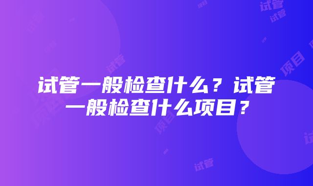 试管一般检查什么？试管一般检查什么项目？