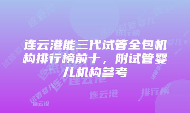 连云港能三代试管全包机构排行榜前十，附试管婴儿机构参考