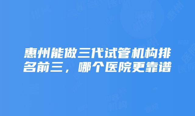 惠州能做三代试管机构排名前三，哪个医院更靠谱