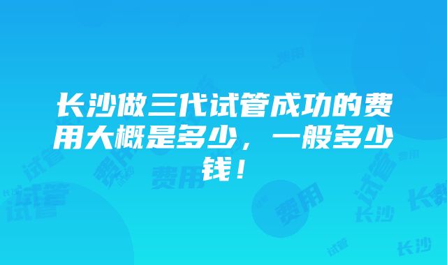 长沙做三代试管成功的费用大概是多少，一般多少钱！