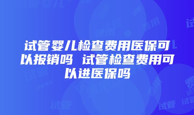 试管婴儿检查费用医保可以报销吗 试管检查费用可以进医保吗