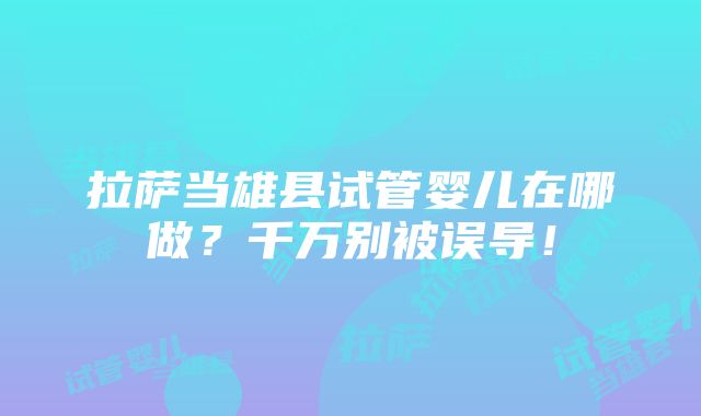 拉萨当雄县试管婴儿在哪做？千万别被误导！