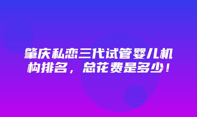 肇庆私恋三代试管婴儿机构排名，总花费是多少！