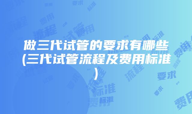 做三代试管的要求有哪些(三代试管流程及费用标准)