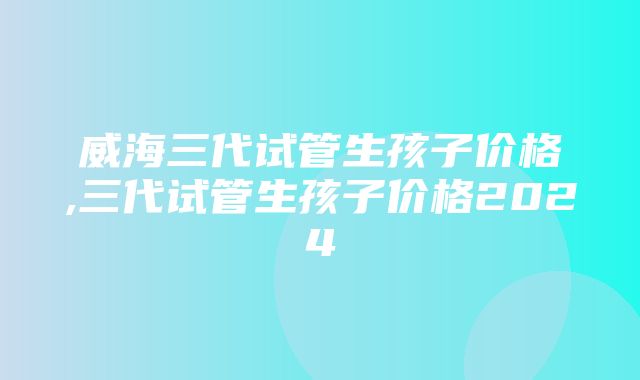 威海三代试管生孩子价格,三代试管生孩子价格2024