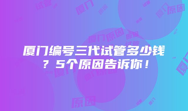 厦门编号三代试管多少钱？5个原因告诉你！