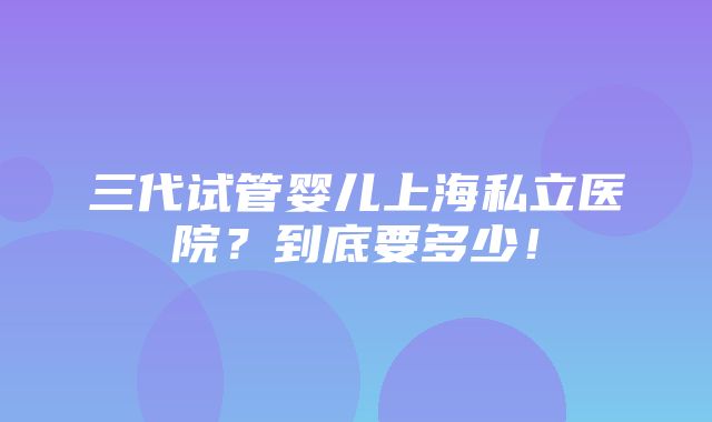 三代试管婴儿上海私立医院？到底要多少！