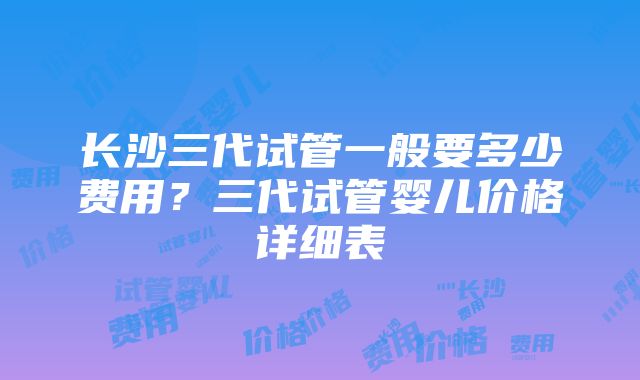 长沙三代试管一般要多少费用？三代试管婴儿价格详细表