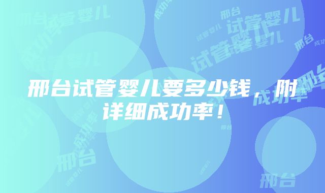 邢台试管婴儿要多少钱，附详细成功率！