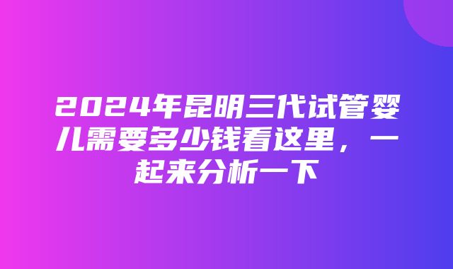 2024年昆明三代试管婴儿需要多少钱看这里，一起来分析一下