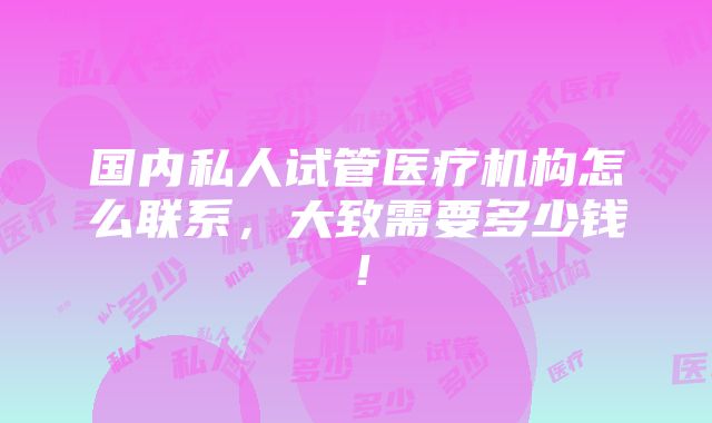 国内私人试管医疗机构怎么联系，大致需要多少钱！