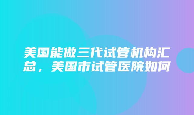 美国能做三代试管机构汇总，美国市试管医院如何