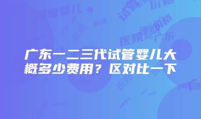 广东一二三代试管婴儿大概多少费用？区对比一下