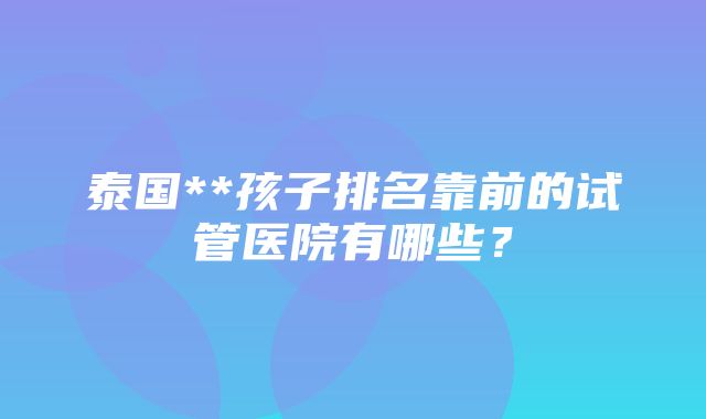 泰国**孩子排名靠前的试管医院有哪些？