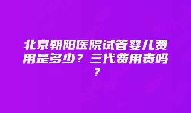 北京朝阳医院试管婴儿费用是多少？三代费用贵吗？