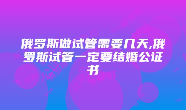 俄罗斯做试管需要几天,俄罗斯试管一定要结婚公证书