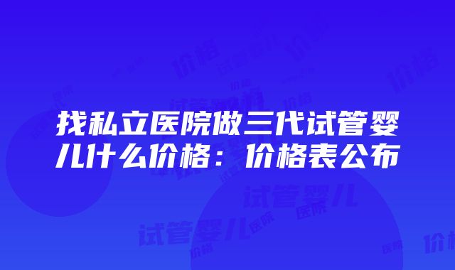 找私立医院做三代试管婴儿什么价格：价格表公布