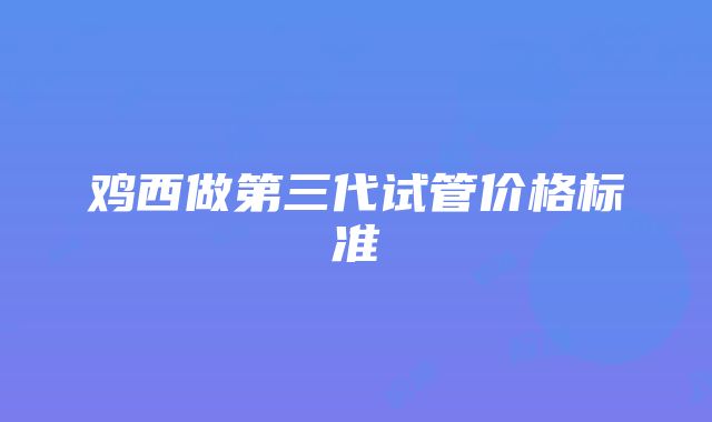 鸡西做第三代试管价格标准