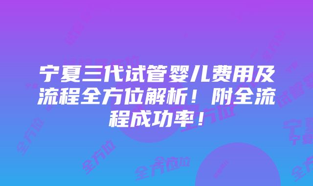 宁夏三代试管婴儿费用及流程全方位解析！附全流程成功率！