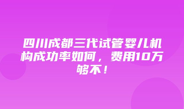 四川成都三代试管婴儿机构成功率如何，费用10万够不！