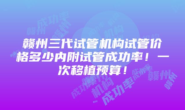 赣州三代试管机构试管价格多少内附试管成功率！一次移植预算！