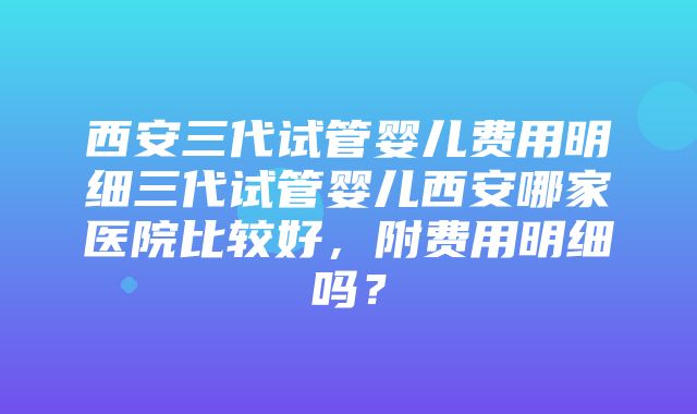 西安三代试管婴儿费用明细三代试管婴儿西安哪家医院比较好，附费用明细吗？