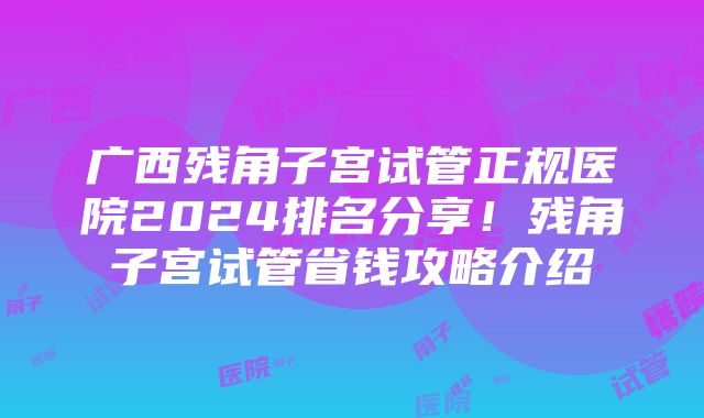 广西残角子宫试管正规医院2024排名分享！残角子宫试管省钱攻略介绍