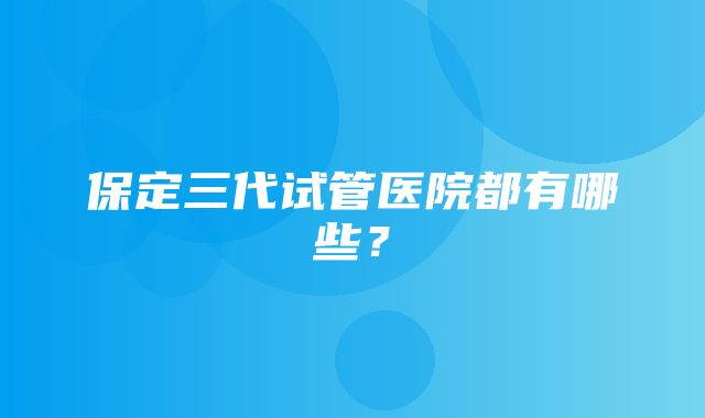 保定三代试管医院都有哪些？