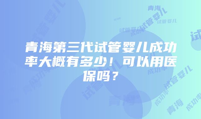 青海第三代试管婴儿成功率大概有多少！可以用医保吗？