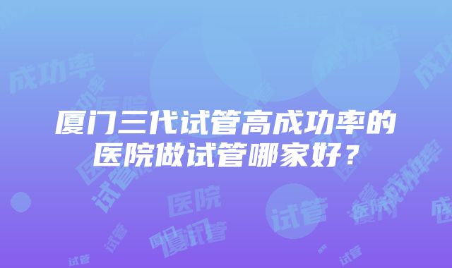 厦门三代试管高成功率的医院做试管哪家好？