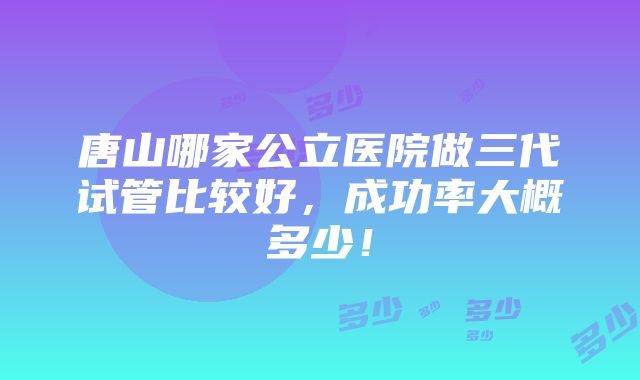 唐山哪家公立医院做三代试管比较好，成功率大概多少！