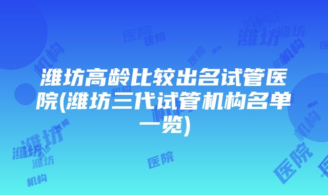 潍坊高龄比较出名试管医院(潍坊三代试管机构名单一览)