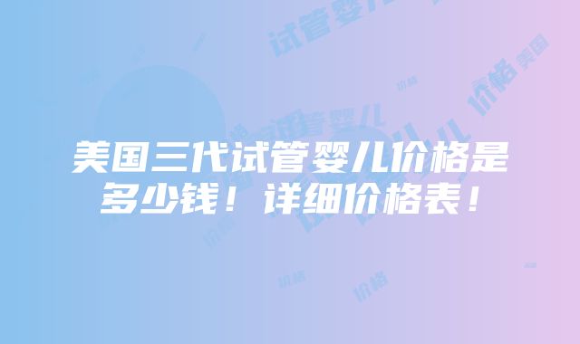 美国三代试管婴儿价格是多少钱！详细价格表！