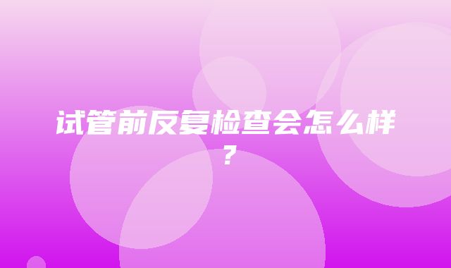 试管前反复检查会怎么样？