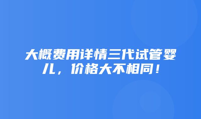 大概费用详情三代试管婴儿，价格大不相同！